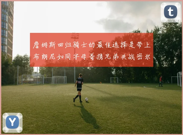 詹姆斯回归骑士的最佳选择是带上布朗尼如同字母哥携兄弟共战密尔沃基