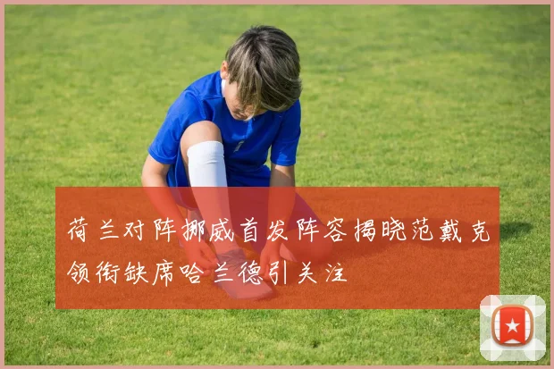 荷兰对阵挪威首发阵容揭晓范戴克领衔缺席哈兰德引关注