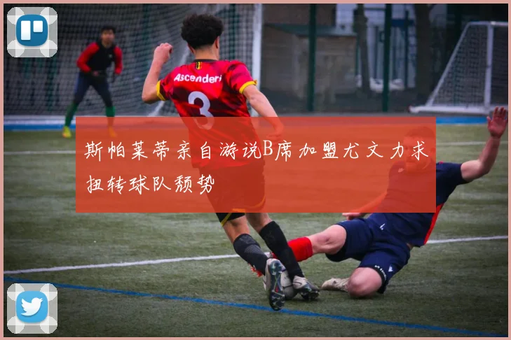 斯帕莱蒂亲自游说B席加盟尤文力求扭转球队颓势